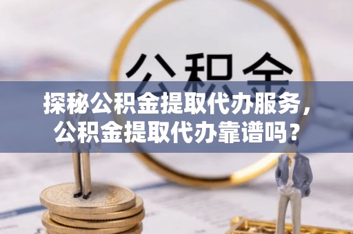 墨竹工卡探秘公积金提取代办服务，公积金提取代办靠谱吗？