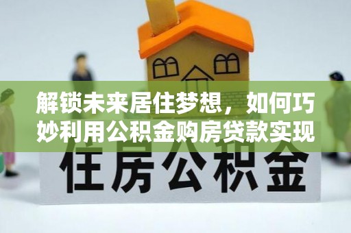墨竹工卡解锁未来居住梦想，如何巧妙利用公积金购房贷款实现房产投资