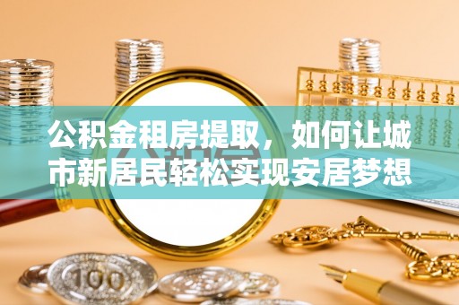 墨竹工卡公积金租房提取，如何让城市新居民轻松实现安居梦想