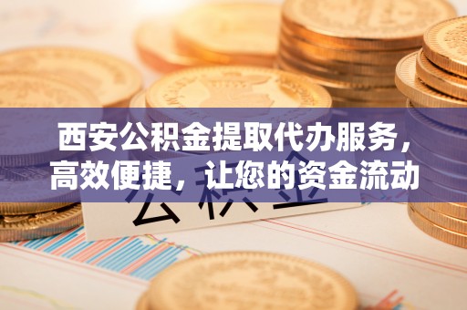 墨竹工卡西安公积金提取代办服务，高效便捷，让您的资金流动更灵活