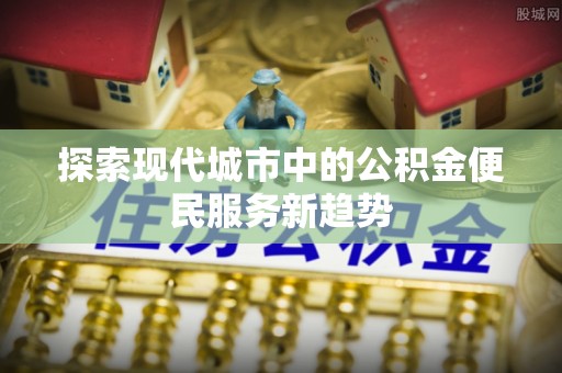 墨竹工卡探索现代城市中的公积金便民服务新趋势