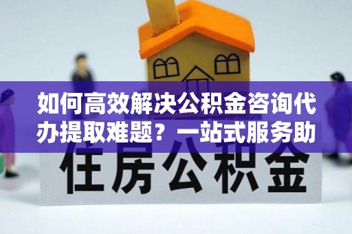 墨竹工卡如何高效解决公积金咨询代办提取难题？一站式服务助您轻松搞定